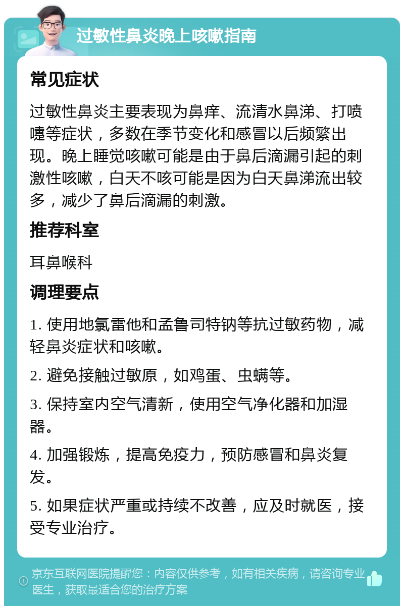 过敏性鼻炎晚上咳嗽指南 常见症状 过敏性鼻炎主要表现为鼻痒、流清水鼻涕、打喷嚏等症状，多数在季节变化和感冒以后频繁出现。晚上睡觉咳嗽可能是由于鼻后滴漏引起的刺激性咳嗽，白天不咳可能是因为白天鼻涕流出较多，减少了鼻后滴漏的刺激。 推荐科室 耳鼻喉科 调理要点 1. 使用地氯雷他和孟鲁司特钠等抗过敏药物，减轻鼻炎症状和咳嗽。 2. 避免接触过敏原，如鸡蛋、虫螨等。 3. 保持室内空气清新，使用空气净化器和加湿器。 4. 加强锻炼，提高免疫力，预防感冒和鼻炎复发。 5. 如果症状严重或持续不改善，应及时就医，接受专业治疗。