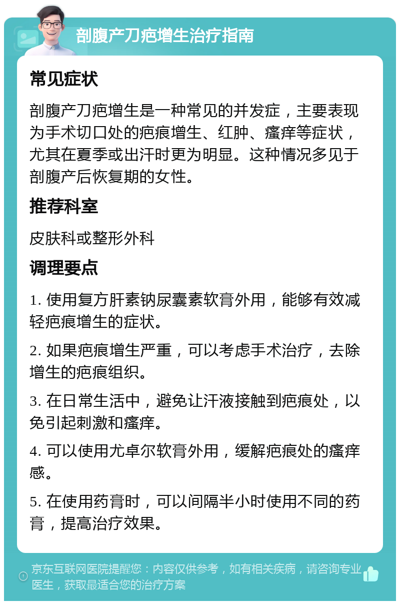 剖腹产刀疤增生治疗指南 常见症状 剖腹产刀疤增生是一种常见的并发症，主要表现为手术切口处的疤痕增生、红肿、瘙痒等症状，尤其在夏季或出汗时更为明显。这种情况多见于剖腹产后恢复期的女性。 推荐科室 皮肤科或整形外科 调理要点 1. 使用复方肝素钠尿囊素软膏外用，能够有效减轻疤痕增生的症状。 2. 如果疤痕增生严重，可以考虑手术治疗，去除增生的疤痕组织。 3. 在日常生活中，避免让汗液接触到疤痕处，以免引起刺激和瘙痒。 4. 可以使用尤卓尔软膏外用，缓解疤痕处的瘙痒感。 5. 在使用药膏时，可以间隔半小时使用不同的药膏，提高治疗效果。