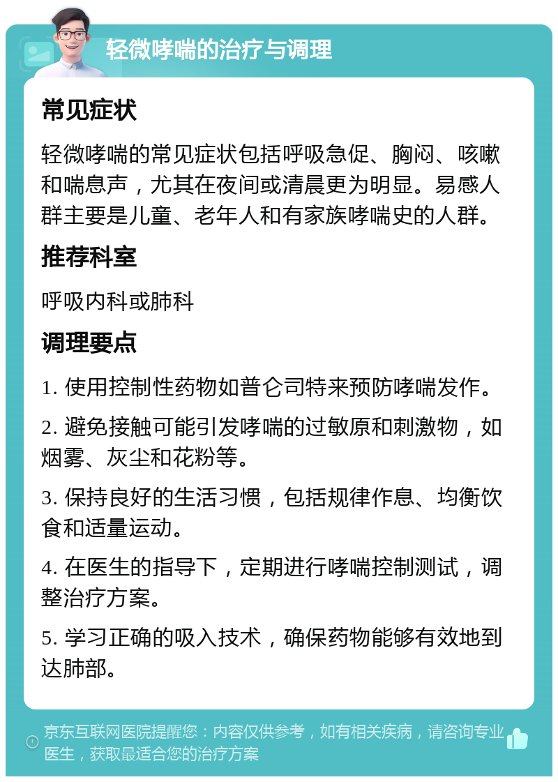 轻微哮喘的治疗与调理 常见症状 轻微哮喘的常见症状包括呼吸急促、胸闷、咳嗽和喘息声，尤其在夜间或清晨更为明显。易感人群主要是儿童、老年人和有家族哮喘史的人群。 推荐科室 呼吸内科或肺科 调理要点 1. 使用控制性药物如普仑司特来预防哮喘发作。 2. 避免接触可能引发哮喘的过敏原和刺激物，如烟雾、灰尘和花粉等。 3. 保持良好的生活习惯，包括规律作息、均衡饮食和适量运动。 4. 在医生的指导下，定期进行哮喘控制测试，调整治疗方案。 5. 学习正确的吸入技术，确保药物能够有效地到达肺部。