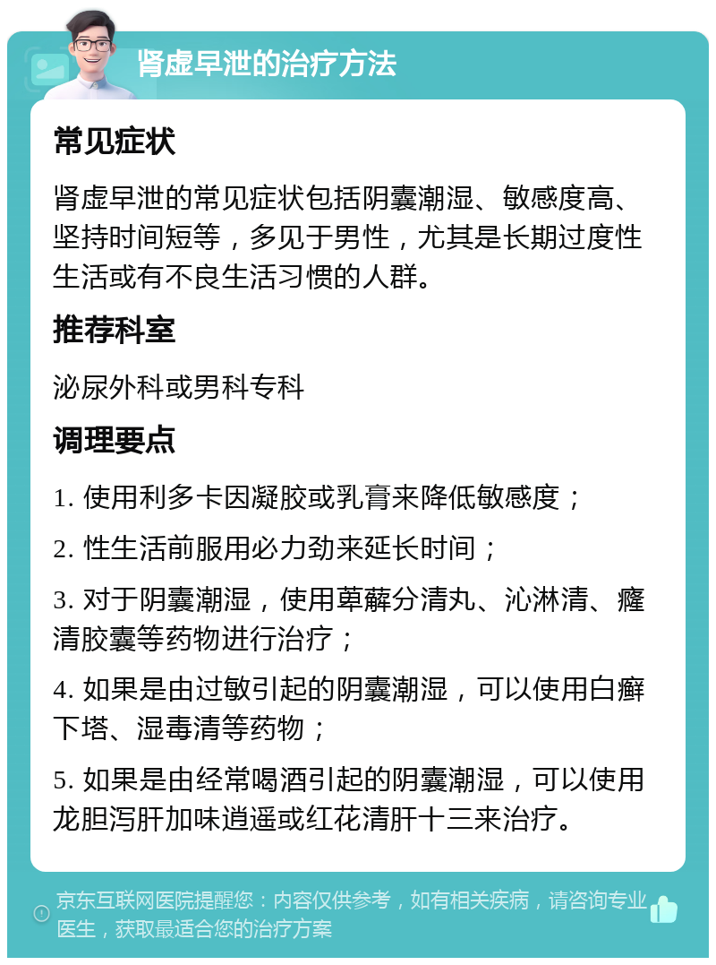 肾虚早泄的治疗方法 常见症状 肾虚早泄的常见症状包括阴囊潮湿、敏感度高、坚持时间短等，多见于男性，尤其是长期过度性生活或有不良生活习惯的人群。 推荐科室 泌尿外科或男科专科 调理要点 1. 使用利多卡因凝胶或乳膏来降低敏感度； 2. 性生活前服用必力劲来延长时间； 3. 对于阴囊潮湿，使用萆薢分清丸、沁淋清、癃清胶囊等药物进行治疗； 4. 如果是由过敏引起的阴囊潮湿，可以使用白癣下塔、湿毒清等药物； 5. 如果是由经常喝酒引起的阴囊潮湿，可以使用龙胆泻肝加味逍遥或红花清肝十三来治疗。