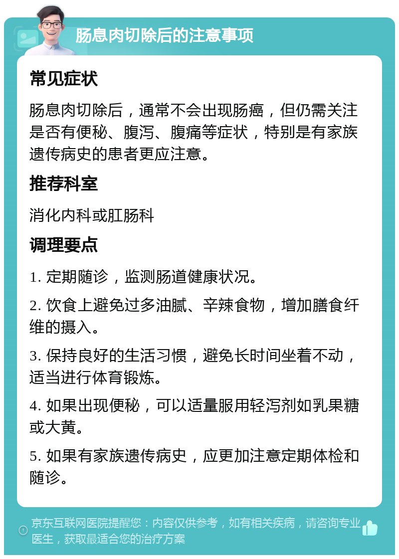 肠息肉切除后的注意事项 常见症状 肠息肉切除后，通常不会出现肠癌，但仍需关注是否有便秘、腹泻、腹痛等症状，特别是有家族遗传病史的患者更应注意。 推荐科室 消化内科或肛肠科 调理要点 1. 定期随诊，监测肠道健康状况。 2. 饮食上避免过多油腻、辛辣食物，增加膳食纤维的摄入。 3. 保持良好的生活习惯，避免长时间坐着不动，适当进行体育锻炼。 4. 如果出现便秘，可以适量服用轻泻剂如乳果糖或大黄。 5. 如果有家族遗传病史，应更加注意定期体检和随诊。