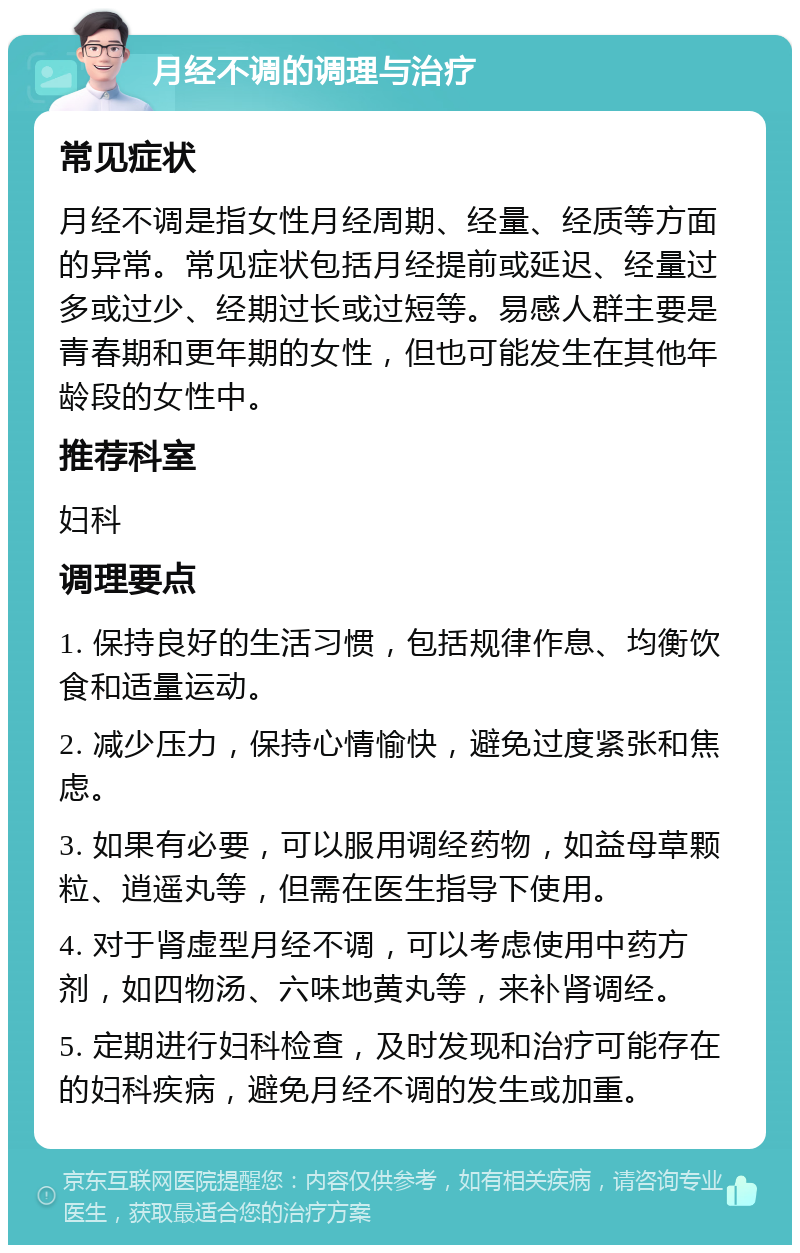 月经不调的调理与治疗 常见症状 月经不调是指女性月经周期、经量、经质等方面的异常。常见症状包括月经提前或延迟、经量过多或过少、经期过长或过短等。易感人群主要是青春期和更年期的女性，但也可能发生在其他年龄段的女性中。 推荐科室 妇科 调理要点 1. 保持良好的生活习惯，包括规律作息、均衡饮食和适量运动。 2. 减少压力，保持心情愉快，避免过度紧张和焦虑。 3. 如果有必要，可以服用调经药物，如益母草颗粒、逍遥丸等，但需在医生指导下使用。 4. 对于肾虚型月经不调，可以考虑使用中药方剂，如四物汤、六味地黄丸等，来补肾调经。 5. 定期进行妇科检查，及时发现和治疗可能存在的妇科疾病，避免月经不调的发生或加重。