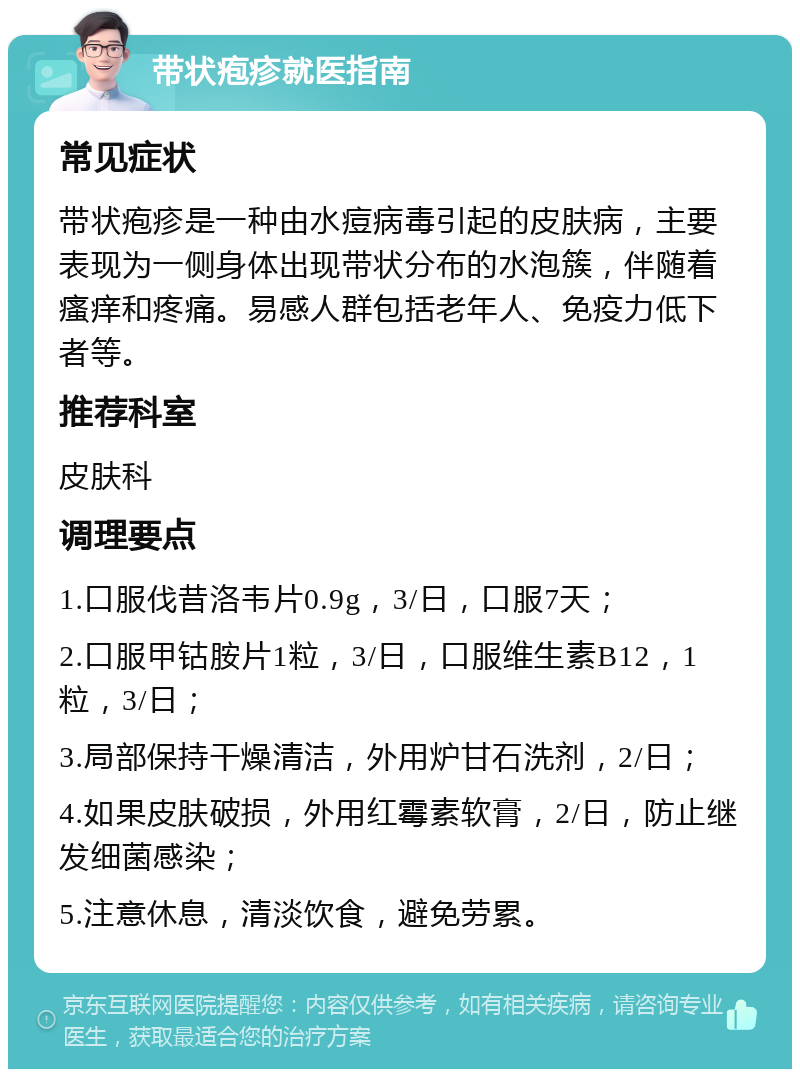 带状疱疹就医指南 常见症状 带状疱疹是一种由水痘病毒引起的皮肤病，主要表现为一侧身体出现带状分布的水泡簇，伴随着瘙痒和疼痛。易感人群包括老年人、免疫力低下者等。 推荐科室 皮肤科 调理要点 1.口服伐昔洛韦片0.9g，3/日，口服7天； 2.口服甲钴胺片1粒，3/日，口服维生素B12，1粒，3/日； 3.局部保持干燥清洁，外用炉甘石洗剂，2/日； 4.如果皮肤破损，外用红霉素软膏，2/日，防止继发细菌感染； 5.注意休息，清淡饮食，避免劳累。