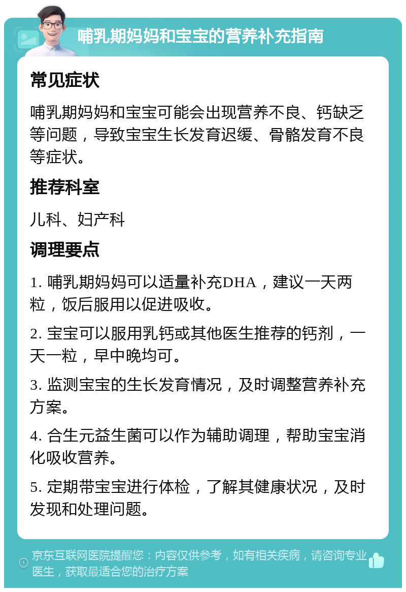 哺乳期妈妈和宝宝的营养补充指南 常见症状 哺乳期妈妈和宝宝可能会出现营养不良、钙缺乏等问题，导致宝宝生长发育迟缓、骨骼发育不良等症状。 推荐科室 儿科、妇产科 调理要点 1. 哺乳期妈妈可以适量补充DHA，建议一天两粒，饭后服用以促进吸收。 2. 宝宝可以服用乳钙或其他医生推荐的钙剂，一天一粒，早中晚均可。 3. 监测宝宝的生长发育情况，及时调整营养补充方案。 4. 合生元益生菌可以作为辅助调理，帮助宝宝消化吸收营养。 5. 定期带宝宝进行体检，了解其健康状况，及时发现和处理问题。