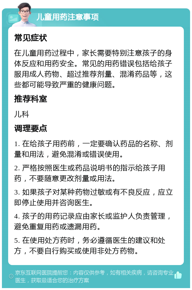 儿童用药注意事项 常见症状 在儿童用药过程中，家长需要特别注意孩子的身体反应和用药安全。常见的用药错误包括给孩子服用成人药物、超过推荐剂量、混淆药品等，这些都可能导致严重的健康问题。 推荐科室 儿科 调理要点 1. 在给孩子用药前，一定要确认药品的名称、剂量和用法，避免混淆或错误使用。 2. 严格按照医生或药品说明书的指示给孩子用药，不要随意更改剂量或用法。 3. 如果孩子对某种药物过敏或有不良反应，应立即停止使用并咨询医生。 4. 孩子的用药记录应由家长或监护人负责管理，避免重复用药或遗漏用药。 5. 在使用处方药时，务必遵循医生的建议和处方，不要自行购买或使用非处方药物。