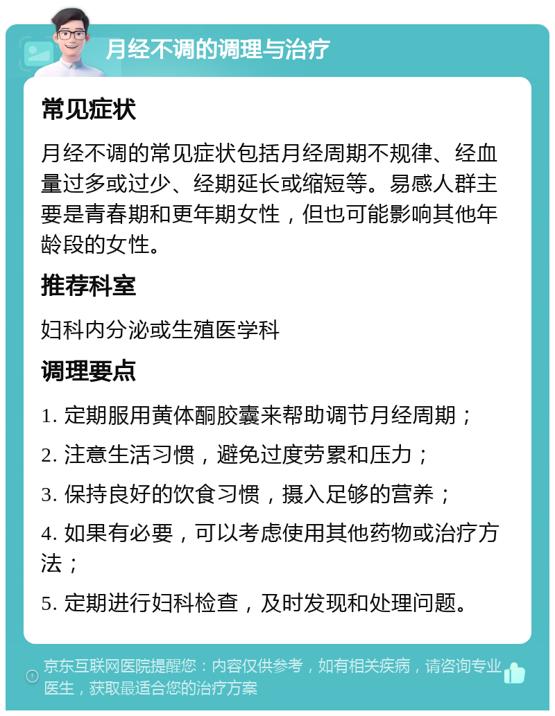 月经不调的调理与治疗 常见症状 月经不调的常见症状包括月经周期不规律、经血量过多或过少、经期延长或缩短等。易感人群主要是青春期和更年期女性，但也可能影响其他年龄段的女性。 推荐科室 妇科内分泌或生殖医学科 调理要点 1. 定期服用黄体酮胶囊来帮助调节月经周期； 2. 注意生活习惯，避免过度劳累和压力； 3. 保持良好的饮食习惯，摄入足够的营养； 4. 如果有必要，可以考虑使用其他药物或治疗方法； 5. 定期进行妇科检查，及时发现和处理问题。