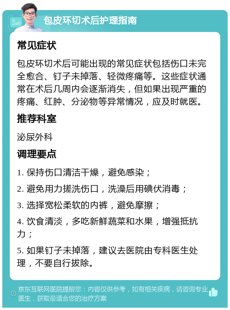 包皮环切术后护理指南 常见症状 包皮环切术后可能出现的常见症状包括伤口未完全愈合、钉子未掉落、轻微疼痛等。这些症状通常在术后几周内会逐渐消失，但如果出现严重的疼痛、红肿、分泌物等异常情况，应及时就医。 推荐科室 泌尿外科 调理要点 1. 保持伤口清洁干燥，避免感染； 2. 避免用力搓洗伤口，洗澡后用碘伏消毒； 3. 选择宽松柔软的内裤，避免摩擦； 4. 饮食清淡，多吃新鲜蔬菜和水果，增强抵抗力； 5. 如果钉子未掉落，建议去医院由专科医生处理，不要自行拔除。