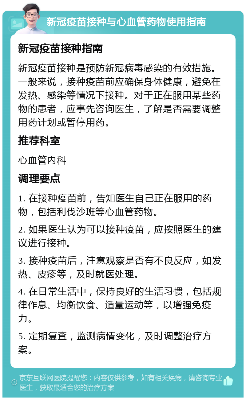 新冠疫苗接种与心血管药物使用指南 新冠疫苗接种指南 新冠疫苗接种是预防新冠病毒感染的有效措施。一般来说，接种疫苗前应确保身体健康，避免在发热、感染等情况下接种。对于正在服用某些药物的患者，应事先咨询医生，了解是否需要调整用药计划或暂停用药。 推荐科室 心血管内科 调理要点 1. 在接种疫苗前，告知医生自己正在服用的药物，包括利伐沙班等心血管药物。 2. 如果医生认为可以接种疫苗，应按照医生的建议进行接种。 3. 接种疫苗后，注意观察是否有不良反应，如发热、皮疹等，及时就医处理。 4. 在日常生活中，保持良好的生活习惯，包括规律作息、均衡饮食、适量运动等，以增强免疫力。 5. 定期复查，监测病情变化，及时调整治疗方案。