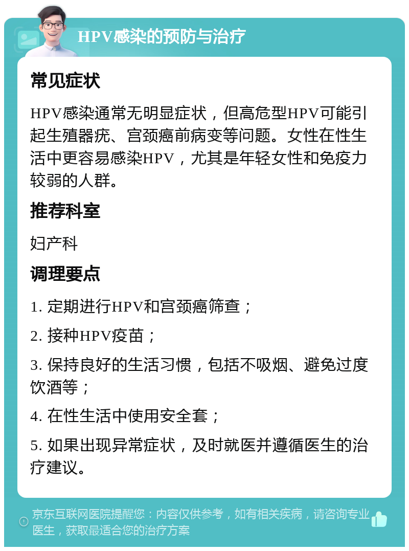 HPV感染的预防与治疗 常见症状 HPV感染通常无明显症状，但高危型HPV可能引起生殖器疣、宫颈癌前病变等问题。女性在性生活中更容易感染HPV，尤其是年轻女性和免疫力较弱的人群。 推荐科室 妇产科 调理要点 1. 定期进行HPV和宫颈癌筛查； 2. 接种HPV疫苗； 3. 保持良好的生活习惯，包括不吸烟、避免过度饮酒等； 4. 在性生活中使用安全套； 5. 如果出现异常症状，及时就医并遵循医生的治疗建议。