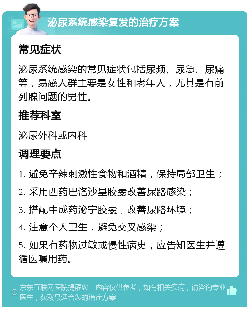 泌尿系统感染复发的治疗方案 常见症状 泌尿系统感染的常见症状包括尿频、尿急、尿痛等，易感人群主要是女性和老年人，尤其是有前列腺问题的男性。 推荐科室 泌尿外科或内科 调理要点 1. 避免辛辣刺激性食物和酒精，保持局部卫生； 2. 采用西药巴洛沙星胶囊改善尿路感染； 3. 搭配中成药泌宁胶囊，改善尿路环境； 4. 注意个人卫生，避免交叉感染； 5. 如果有药物过敏或慢性病史，应告知医生并遵循医嘱用药。