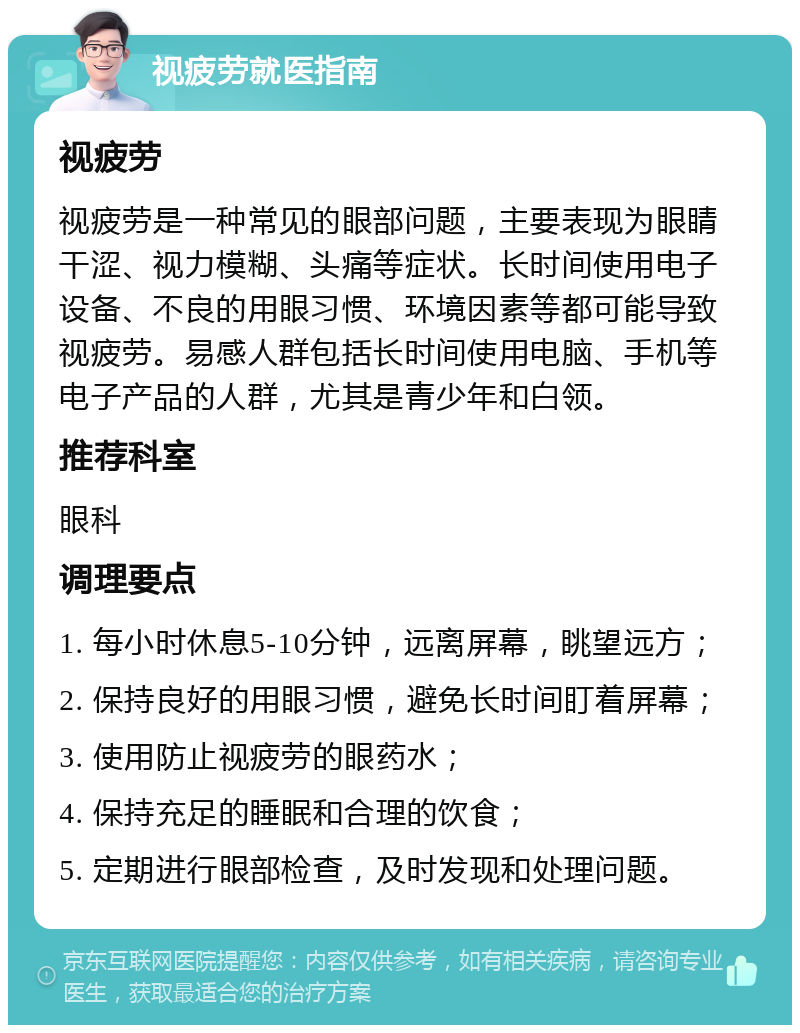 视疲劳就医指南 视疲劳 视疲劳是一种常见的眼部问题，主要表现为眼睛干涩、视力模糊、头痛等症状。长时间使用电子设备、不良的用眼习惯、环境因素等都可能导致视疲劳。易感人群包括长时间使用电脑、手机等电子产品的人群，尤其是青少年和白领。 推荐科室 眼科 调理要点 1. 每小时休息5-10分钟，远离屏幕，眺望远方； 2. 保持良好的用眼习惯，避免长时间盯着屏幕； 3. 使用防止视疲劳的眼药水； 4. 保持充足的睡眠和合理的饮食； 5. 定期进行眼部检查，及时发现和处理问题。