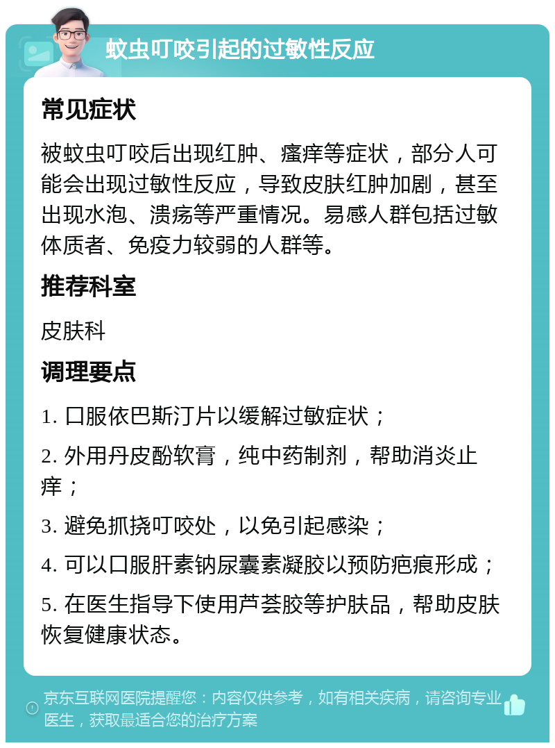 蚊虫叮咬引起的过敏性反应 常见症状 被蚊虫叮咬后出现红肿、瘙痒等症状，部分人可能会出现过敏性反应，导致皮肤红肿加剧，甚至出现水泡、溃疡等严重情况。易感人群包括过敏体质者、免疫力较弱的人群等。 推荐科室 皮肤科 调理要点 1. 口服依巴斯汀片以缓解过敏症状； 2. 外用丹皮酚软膏，纯中药制剂，帮助消炎止痒； 3. 避免抓挠叮咬处，以免引起感染； 4. 可以口服肝素钠尿囊素凝胶以预防疤痕形成； 5. 在医生指导下使用芦荟胶等护肤品，帮助皮肤恢复健康状态。