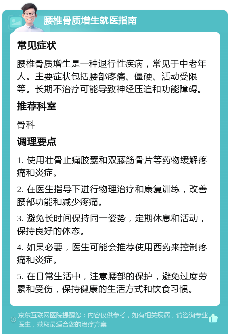 腰椎骨质增生就医指南 常见症状 腰椎骨质增生是一种退行性疾病，常见于中老年人。主要症状包括腰部疼痛、僵硬、活动受限等。长期不治疗可能导致神经压迫和功能障碍。 推荐科室 骨科 调理要点 1. 使用壮骨止痛胶囊和双藤筋骨片等药物缓解疼痛和炎症。 2. 在医生指导下进行物理治疗和康复训练，改善腰部功能和减少疼痛。 3. 避免长时间保持同一姿势，定期休息和活动，保持良好的体态。 4. 如果必要，医生可能会推荐使用西药来控制疼痛和炎症。 5. 在日常生活中，注意腰部的保护，避免过度劳累和受伤，保持健康的生活方式和饮食习惯。