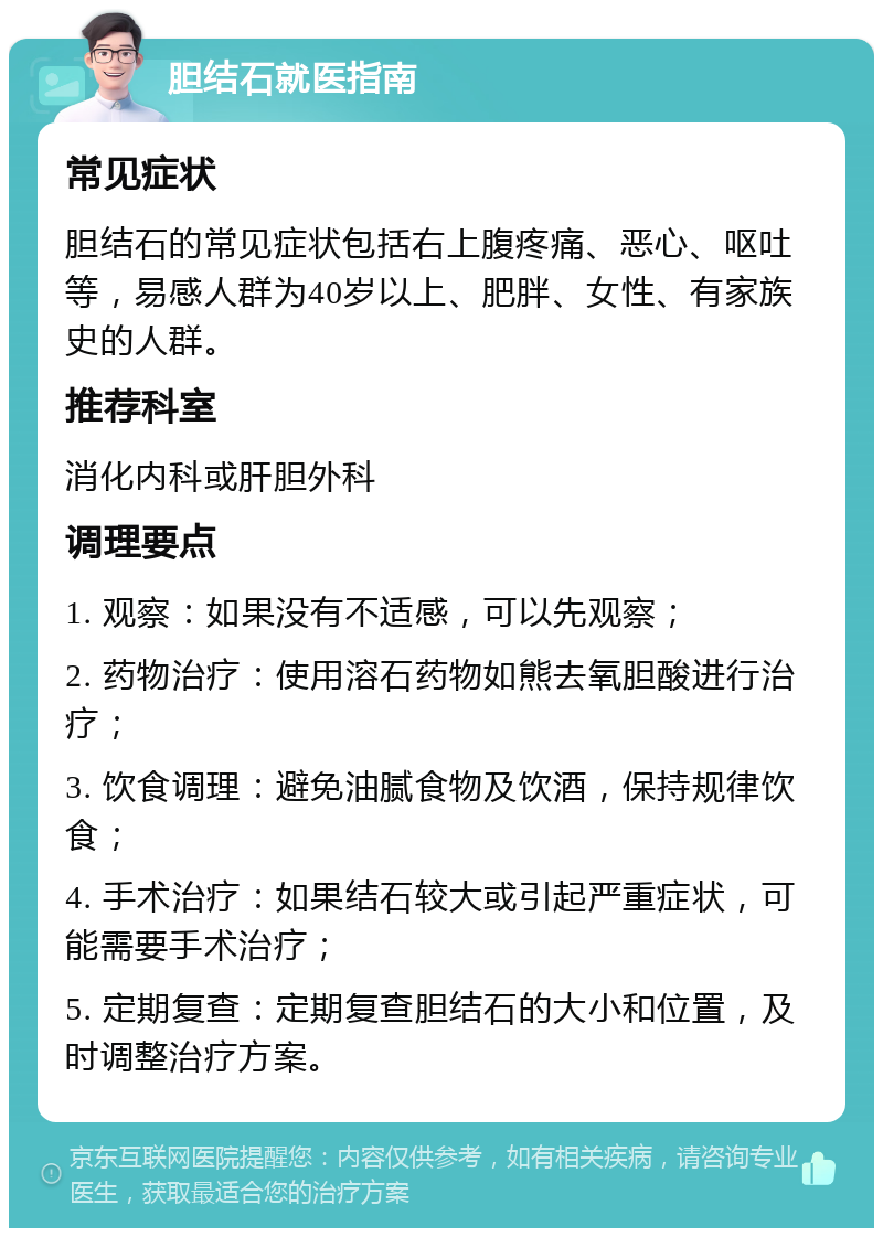 胆结石就医指南 常见症状 胆结石的常见症状包括右上腹疼痛、恶心、呕吐等，易感人群为40岁以上、肥胖、女性、有家族史的人群。 推荐科室 消化内科或肝胆外科 调理要点 1. 观察：如果没有不适感，可以先观察； 2. 药物治疗：使用溶石药物如熊去氧胆酸进行治疗； 3. 饮食调理：避免油腻食物及饮酒，保持规律饮食； 4. 手术治疗：如果结石较大或引起严重症状，可能需要手术治疗； 5. 定期复查：定期复查胆结石的大小和位置，及时调整治疗方案。