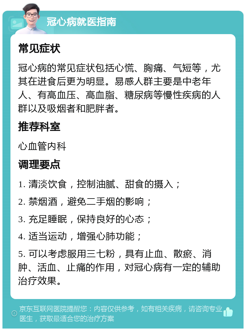 冠心病就医指南 常见症状 冠心病的常见症状包括心慌、胸痛、气短等，尤其在进食后更为明显。易感人群主要是中老年人、有高血压、高血脂、糖尿病等慢性疾病的人群以及吸烟者和肥胖者。 推荐科室 心血管内科 调理要点 1. 清淡饮食，控制油腻、甜食的摄入； 2. 禁烟酒，避免二手烟的影响； 3. 充足睡眠，保持良好的心态； 4. 适当运动，增强心肺功能； 5. 可以考虑服用三七粉，具有止血、散瘀、消肿、活血、止痛的作用，对冠心病有一定的辅助治疗效果。