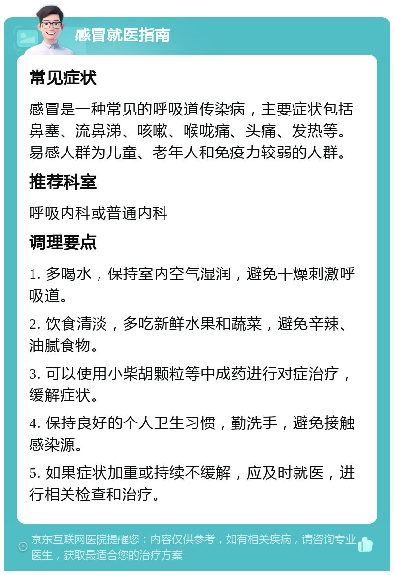 感冒就医指南 常见症状 感冒是一种常见的呼吸道传染病，主要症状包括鼻塞、流鼻涕、咳嗽、喉咙痛、头痛、发热等。易感人群为儿童、老年人和免疫力较弱的人群。 推荐科室 呼吸内科或普通内科 调理要点 1. 多喝水，保持室内空气湿润，避免干燥刺激呼吸道。 2. 饮食清淡，多吃新鲜水果和蔬菜，避免辛辣、油腻食物。 3. 可以使用小柴胡颗粒等中成药进行对症治疗，缓解症状。 4. 保持良好的个人卫生习惯，勤洗手，避免接触感染源。 5. 如果症状加重或持续不缓解，应及时就医，进行相关检查和治疗。