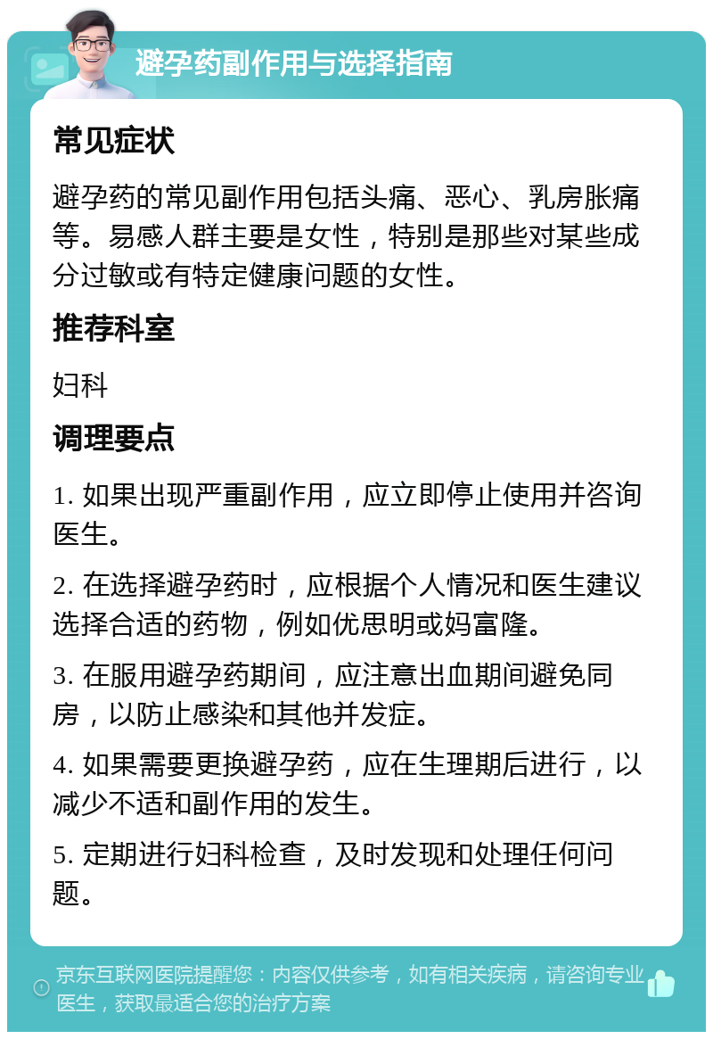 避孕药副作用与选择指南 常见症状 避孕药的常见副作用包括头痛、恶心、乳房胀痛等。易感人群主要是女性，特别是那些对某些成分过敏或有特定健康问题的女性。 推荐科室 妇科 调理要点 1. 如果出现严重副作用，应立即停止使用并咨询医生。 2. 在选择避孕药时，应根据个人情况和医生建议选择合适的药物，例如优思明或妈富隆。 3. 在服用避孕药期间，应注意出血期间避免同房，以防止感染和其他并发症。 4. 如果需要更换避孕药，应在生理期后进行，以减少不适和副作用的发生。 5. 定期进行妇科检查，及时发现和处理任何问题。