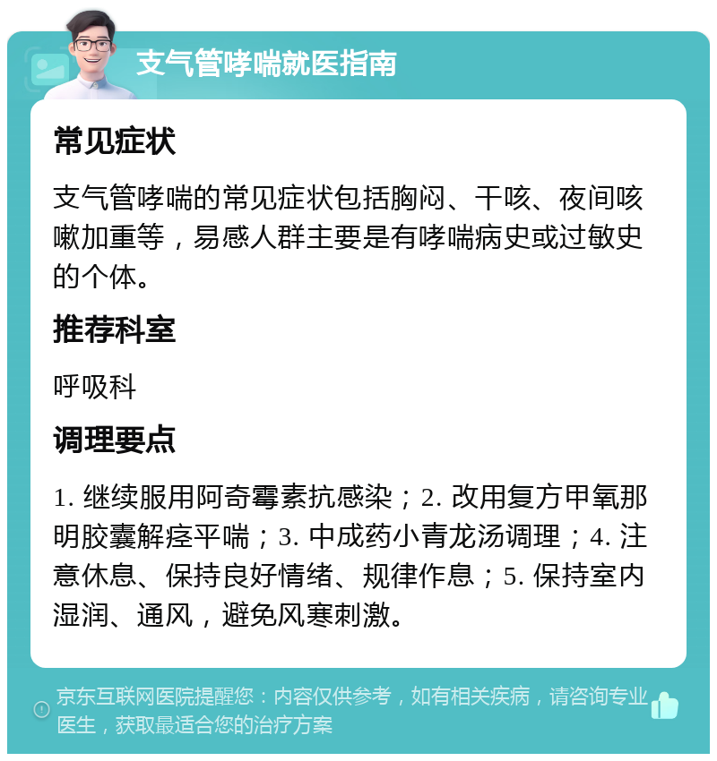 支气管哮喘就医指南 常见症状 支气管哮喘的常见症状包括胸闷、干咳、夜间咳嗽加重等，易感人群主要是有哮喘病史或过敏史的个体。 推荐科室 呼吸科 调理要点 1. 继续服用阿奇霉素抗感染；2. 改用复方甲氧那明胶囊解痉平喘；3. 中成药小青龙汤调理；4. 注意休息、保持良好情绪、规律作息；5. 保持室内湿润、通风，避免风寒刺激。