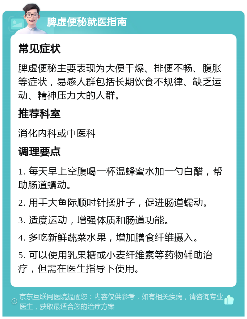 脾虚便秘就医指南 常见症状 脾虚便秘主要表现为大便干燥、排便不畅、腹胀等症状，易感人群包括长期饮食不规律、缺乏运动、精神压力大的人群。 推荐科室 消化内科或中医科 调理要点 1. 每天早上空腹喝一杯温蜂蜜水加一勺白醋，帮助肠道蠕动。 2. 用手大鱼际顺时针揉肚子，促进肠道蠕动。 3. 适度运动，增强体质和肠道功能。 4. 多吃新鲜蔬菜水果，增加膳食纤维摄入。 5. 可以使用乳果糖或小麦纤维素等药物辅助治疗，但需在医生指导下使用。