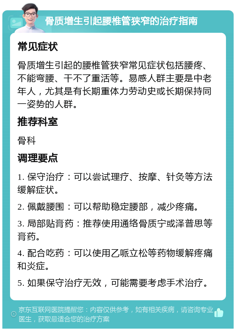 骨质增生引起腰椎管狭窄的治疗指南 常见症状 骨质增生引起的腰椎管狭窄常见症状包括腰疼、不能弯腰、干不了重活等。易感人群主要是中老年人，尤其是有长期重体力劳动史或长期保持同一姿势的人群。 推荐科室 骨科 调理要点 1. 保守治疗：可以尝试理疗、按摩、针灸等方法缓解症状。 2. 佩戴腰围：可以帮助稳定腰部，减少疼痛。 3. 局部贴膏药：推荐使用通络骨质宁或泽普思等膏药。 4. 配合吃药：可以使用乙哌立松等药物缓解疼痛和炎症。 5. 如果保守治疗无效，可能需要考虑手术治疗。