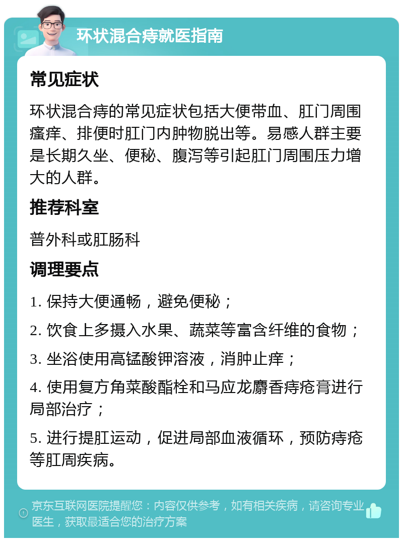 环状混合痔就医指南 常见症状 环状混合痔的常见症状包括大便带血、肛门周围瘙痒、排便时肛门内肿物脱出等。易感人群主要是长期久坐、便秘、腹泻等引起肛门周围压力增大的人群。 推荐科室 普外科或肛肠科 调理要点 1. 保持大便通畅，避免便秘； 2. 饮食上多摄入水果、蔬菜等富含纤维的食物； 3. 坐浴使用高锰酸钾溶液，消肿止痒； 4. 使用复方角菜酸酯栓和马应龙麝香痔疮膏进行局部治疗； 5. 进行提肛运动，促进局部血液循环，预防痔疮等肛周疾病。