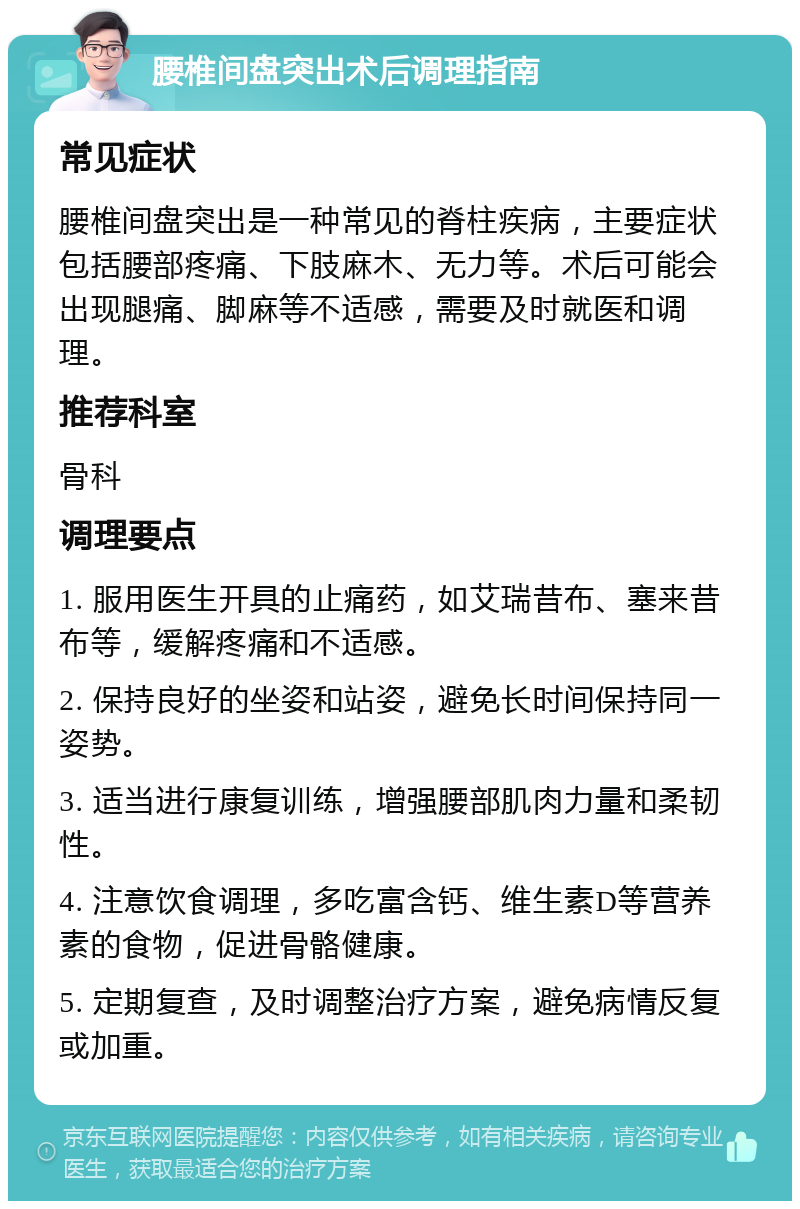 腰椎间盘突出术后调理指南 常见症状 腰椎间盘突出是一种常见的脊柱疾病，主要症状包括腰部疼痛、下肢麻木、无力等。术后可能会出现腿痛、脚麻等不适感，需要及时就医和调理。 推荐科室 骨科 调理要点 1. 服用医生开具的止痛药，如艾瑞昔布、塞来昔布等，缓解疼痛和不适感。 2. 保持良好的坐姿和站姿，避免长时间保持同一姿势。 3. 适当进行康复训练，增强腰部肌肉力量和柔韧性。 4. 注意饮食调理，多吃富含钙、维生素D等营养素的食物，促进骨骼健康。 5. 定期复查，及时调整治疗方案，避免病情反复或加重。