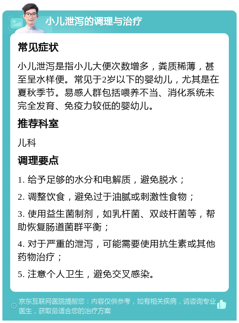 小儿泄泻的调理与治疗 常见症状 小儿泄泻是指小儿大便次数增多，粪质稀薄，甚至呈水样便。常见于2岁以下的婴幼儿，尤其是在夏秋季节。易感人群包括喂养不当、消化系统未完全发育、免疫力较低的婴幼儿。 推荐科室 儿科 调理要点 1. 给予足够的水分和电解质，避免脱水； 2. 调整饮食，避免过于油腻或刺激性食物； 3. 使用益生菌制剂，如乳杆菌、双歧杆菌等，帮助恢复肠道菌群平衡； 4. 对于严重的泄泻，可能需要使用抗生素或其他药物治疗； 5. 注意个人卫生，避免交叉感染。