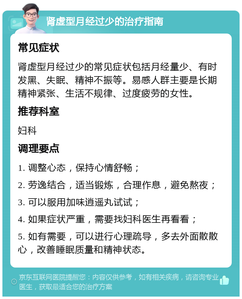 肾虚型月经过少的治疗指南 常见症状 肾虚型月经过少的常见症状包括月经量少、有时发黑、失眠、精神不振等。易感人群主要是长期精神紧张、生活不规律、过度疲劳的女性。 推荐科室 妇科 调理要点 1. 调整心态，保持心情舒畅； 2. 劳逸结合，适当锻炼，合理作息，避免熬夜； 3. 可以服用加味逍遥丸试试； 4. 如果症状严重，需要找妇科医生再看看； 5. 如有需要，可以进行心理疏导，多去外面散散心，改善睡眠质量和精神状态。