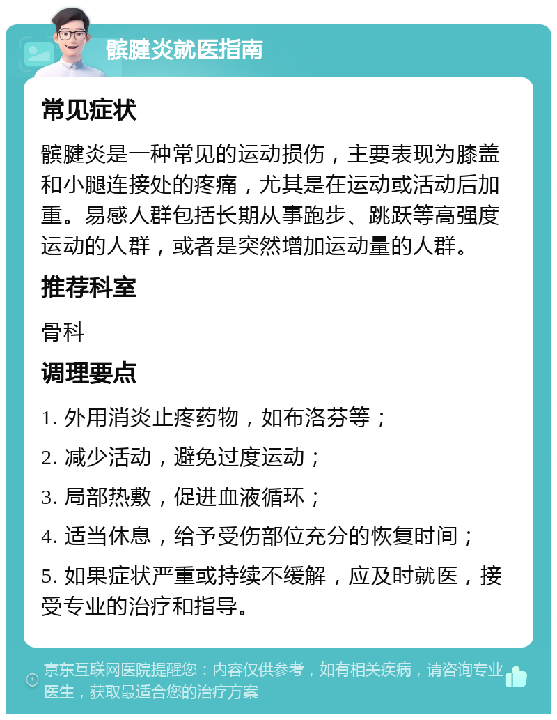 髌腱炎就医指南 常见症状 髌腱炎是一种常见的运动损伤，主要表现为膝盖和小腿连接处的疼痛，尤其是在运动或活动后加重。易感人群包括长期从事跑步、跳跃等高强度运动的人群，或者是突然增加运动量的人群。 推荐科室 骨科 调理要点 1. 外用消炎止疼药物，如布洛芬等； 2. 减少活动，避免过度运动； 3. 局部热敷，促进血液循环； 4. 适当休息，给予受伤部位充分的恢复时间； 5. 如果症状严重或持续不缓解，应及时就医，接受专业的治疗和指导。