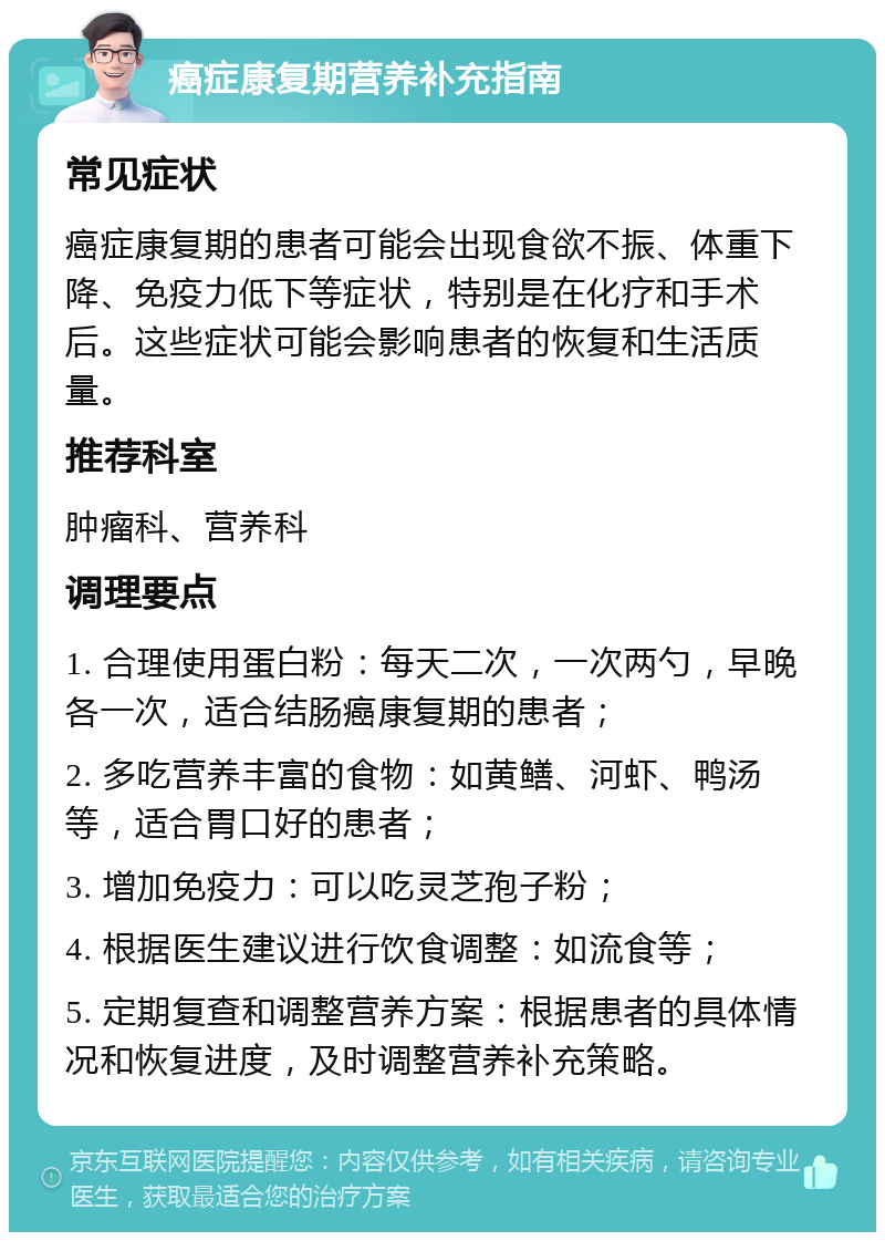 癌症康复期营养补充指南 常见症状 癌症康复期的患者可能会出现食欲不振、体重下降、免疫力低下等症状，特别是在化疗和手术后。这些症状可能会影响患者的恢复和生活质量。 推荐科室 肿瘤科、营养科 调理要点 1. 合理使用蛋白粉：每天二次，一次两勺，早晚各一次，适合结肠癌康复期的患者； 2. 多吃营养丰富的食物：如黄鳝、河虾、鸭汤等，适合胃口好的患者； 3. 增加免疫力：可以吃灵芝孢子粉； 4. 根据医生建议进行饮食调整：如流食等； 5. 定期复查和调整营养方案：根据患者的具体情况和恢复进度，及时调整营养补充策略。