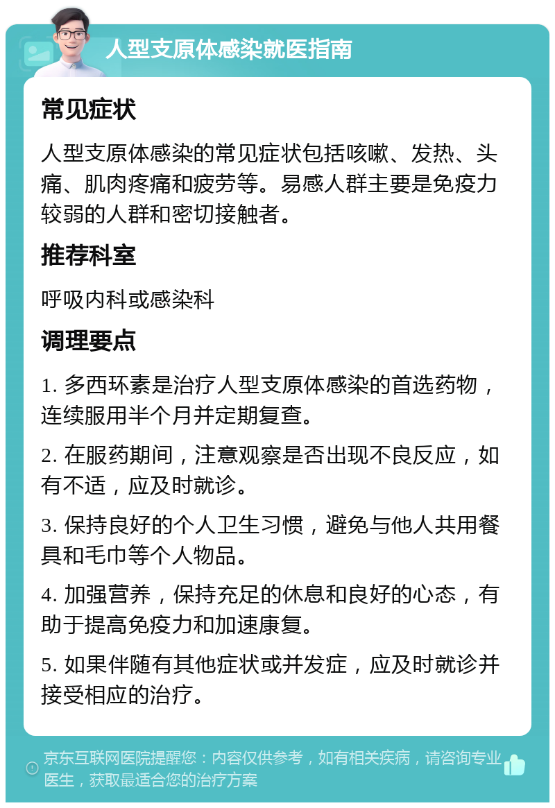 人型支原体感染就医指南 常见症状 人型支原体感染的常见症状包括咳嗽、发热、头痛、肌肉疼痛和疲劳等。易感人群主要是免疫力较弱的人群和密切接触者。 推荐科室 呼吸内科或感染科 调理要点 1. 多西环素是治疗人型支原体感染的首选药物，连续服用半个月并定期复查。 2. 在服药期间，注意观察是否出现不良反应，如有不适，应及时就诊。 3. 保持良好的个人卫生习惯，避免与他人共用餐具和毛巾等个人物品。 4. 加强营养，保持充足的休息和良好的心态，有助于提高免疫力和加速康复。 5. 如果伴随有其他症状或并发症，应及时就诊并接受相应的治疗。