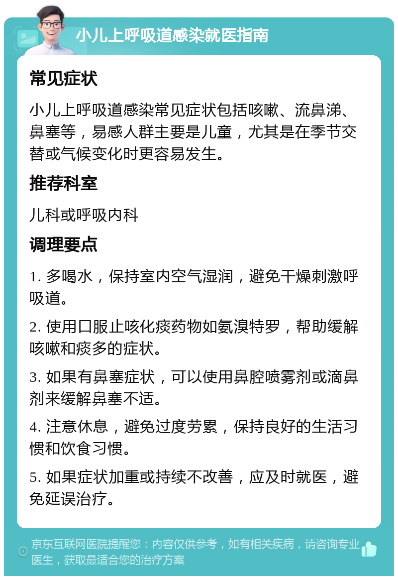 小儿上呼吸道感染就医指南 常见症状 小儿上呼吸道感染常见症状包括咳嗽、流鼻涕、鼻塞等，易感人群主要是儿童，尤其是在季节交替或气候变化时更容易发生。 推荐科室 儿科或呼吸内科 调理要点 1. 多喝水，保持室内空气湿润，避免干燥刺激呼吸道。 2. 使用口服止咳化痰药物如氨溴特罗，帮助缓解咳嗽和痰多的症状。 3. 如果有鼻塞症状，可以使用鼻腔喷雾剂或滴鼻剂来缓解鼻塞不适。 4. 注意休息，避免过度劳累，保持良好的生活习惯和饮食习惯。 5. 如果症状加重或持续不改善，应及时就医，避免延误治疗。