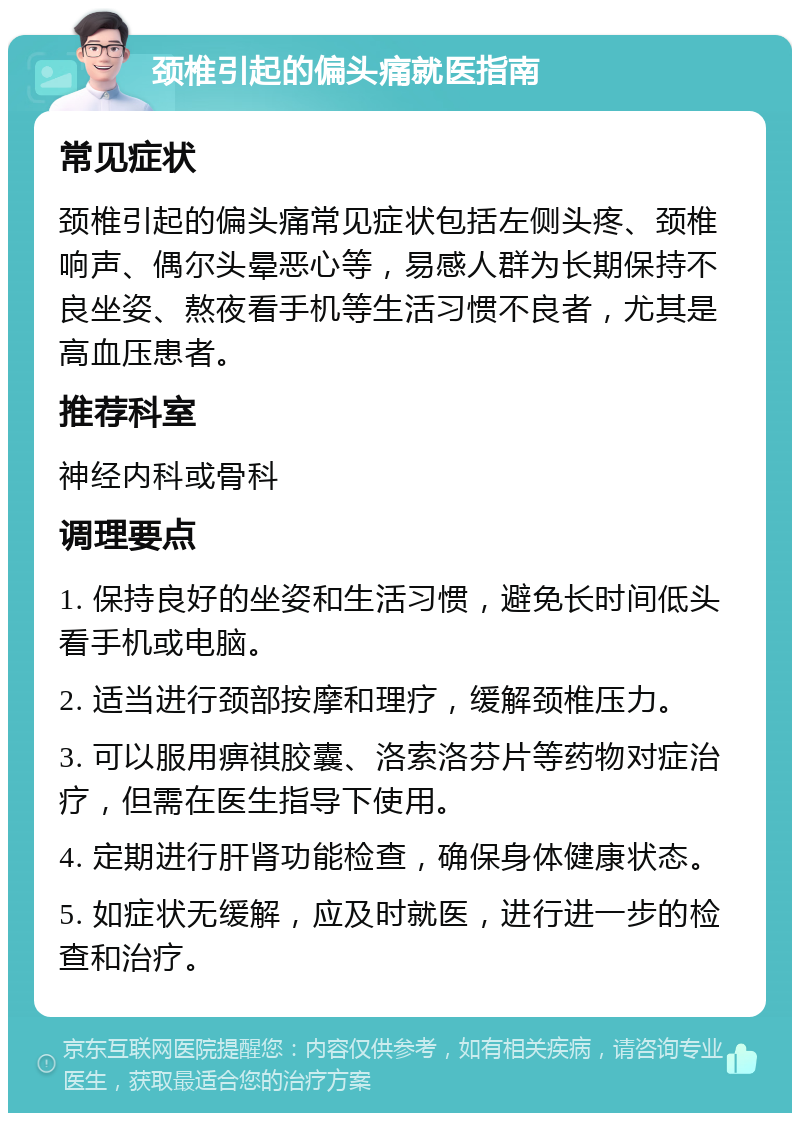 颈椎引起的偏头痛就医指南 常见症状 颈椎引起的偏头痛常见症状包括左侧头疼、颈椎响声、偶尔头晕恶心等，易感人群为长期保持不良坐姿、熬夜看手机等生活习惯不良者，尤其是高血压患者。 推荐科室 神经内科或骨科 调理要点 1. 保持良好的坐姿和生活习惯，避免长时间低头看手机或电脑。 2. 适当进行颈部按摩和理疗，缓解颈椎压力。 3. 可以服用痹祺胶囊、洛索洛芬片等药物对症治疗，但需在医生指导下使用。 4. 定期进行肝肾功能检查，确保身体健康状态。 5. 如症状无缓解，应及时就医，进行进一步的检查和治疗。