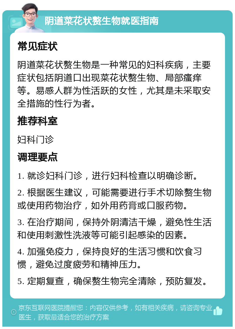 阴道菜花状赘生物就医指南 常见症状 阴道菜花状赘生物是一种常见的妇科疾病，主要症状包括阴道口出现菜花状赘生物、局部瘙痒等。易感人群为性活跃的女性，尤其是未采取安全措施的性行为者。 推荐科室 妇科门诊 调理要点 1. 就诊妇科门诊，进行妇科检查以明确诊断。 2. 根据医生建议，可能需要进行手术切除赘生物或使用药物治疗，如外用药膏或口服药物。 3. 在治疗期间，保持外阴清洁干燥，避免性生活和使用刺激性洗液等可能引起感染的因素。 4. 加强免疫力，保持良好的生活习惯和饮食习惯，避免过度疲劳和精神压力。 5. 定期复查，确保赘生物完全清除，预防复发。