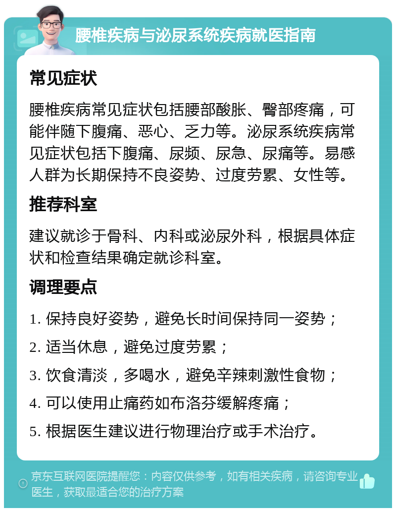 腰椎疾病与泌尿系统疾病就医指南 常见症状 腰椎疾病常见症状包括腰部酸胀、臀部疼痛，可能伴随下腹痛、恶心、乏力等。泌尿系统疾病常见症状包括下腹痛、尿频、尿急、尿痛等。易感人群为长期保持不良姿势、过度劳累、女性等。 推荐科室 建议就诊于骨科、内科或泌尿外科，根据具体症状和检查结果确定就诊科室。 调理要点 1. 保持良好姿势，避免长时间保持同一姿势； 2. 适当休息，避免过度劳累； 3. 饮食清淡，多喝水，避免辛辣刺激性食物； 4. 可以使用止痛药如布洛芬缓解疼痛； 5. 根据医生建议进行物理治疗或手术治疗。