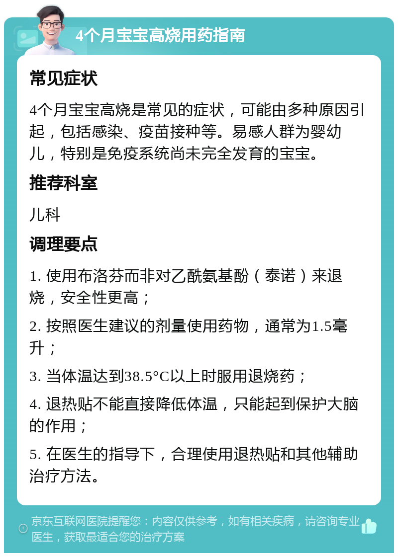 4个月宝宝高烧用药指南 常见症状 4个月宝宝高烧是常见的症状，可能由多种原因引起，包括感染、疫苗接种等。易感人群为婴幼儿，特别是免疫系统尚未完全发育的宝宝。 推荐科室 儿科 调理要点 1. 使用布洛芬而非对乙酰氨基酚（泰诺）来退烧，安全性更高； 2. 按照医生建议的剂量使用药物，通常为1.5毫升； 3. 当体温达到38.5°C以上时服用退烧药； 4. 退热贴不能直接降低体温，只能起到保护大脑的作用； 5. 在医生的指导下，合理使用退热贴和其他辅助治疗方法。