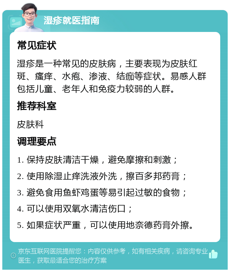 湿疹就医指南 常见症状 湿疹是一种常见的皮肤病，主要表现为皮肤红斑、瘙痒、水疱、渗液、结痂等症状。易感人群包括儿童、老年人和免疫力较弱的人群。 推荐科室 皮肤科 调理要点 1. 保持皮肤清洁干燥，避免摩擦和刺激； 2. 使用除湿止痒洗液外洗，擦百多邦药膏； 3. 避免食用鱼虾鸡蛋等易引起过敏的食物； 4. 可以使用双氧水清洁伤口； 5. 如果症状严重，可以使用地奈德药膏外擦。