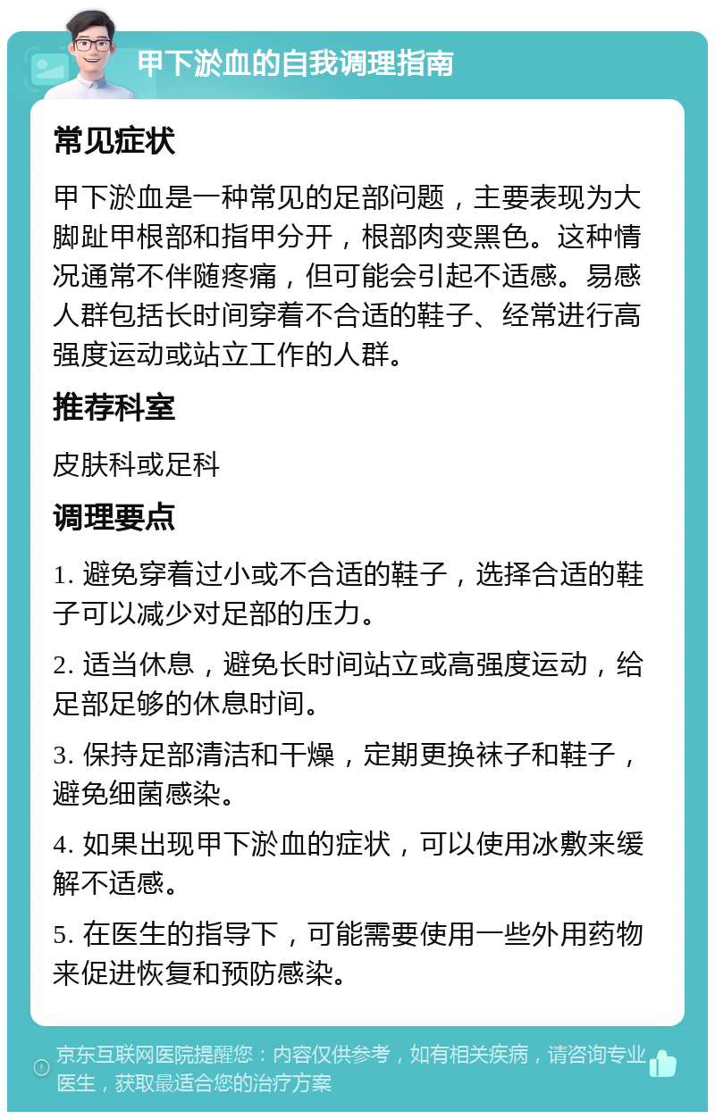 甲下淤血的自我调理指南 常见症状 甲下淤血是一种常见的足部问题，主要表现为大脚趾甲根部和指甲分开，根部肉变黑色。这种情况通常不伴随疼痛，但可能会引起不适感。易感人群包括长时间穿着不合适的鞋子、经常进行高强度运动或站立工作的人群。 推荐科室 皮肤科或足科 调理要点 1. 避免穿着过小或不合适的鞋子，选择合适的鞋子可以减少对足部的压力。 2. 适当休息，避免长时间站立或高强度运动，给足部足够的休息时间。 3. 保持足部清洁和干燥，定期更换袜子和鞋子，避免细菌感染。 4. 如果出现甲下淤血的症状，可以使用冰敷来缓解不适感。 5. 在医生的指导下，可能需要使用一些外用药物来促进恢复和预防感染。