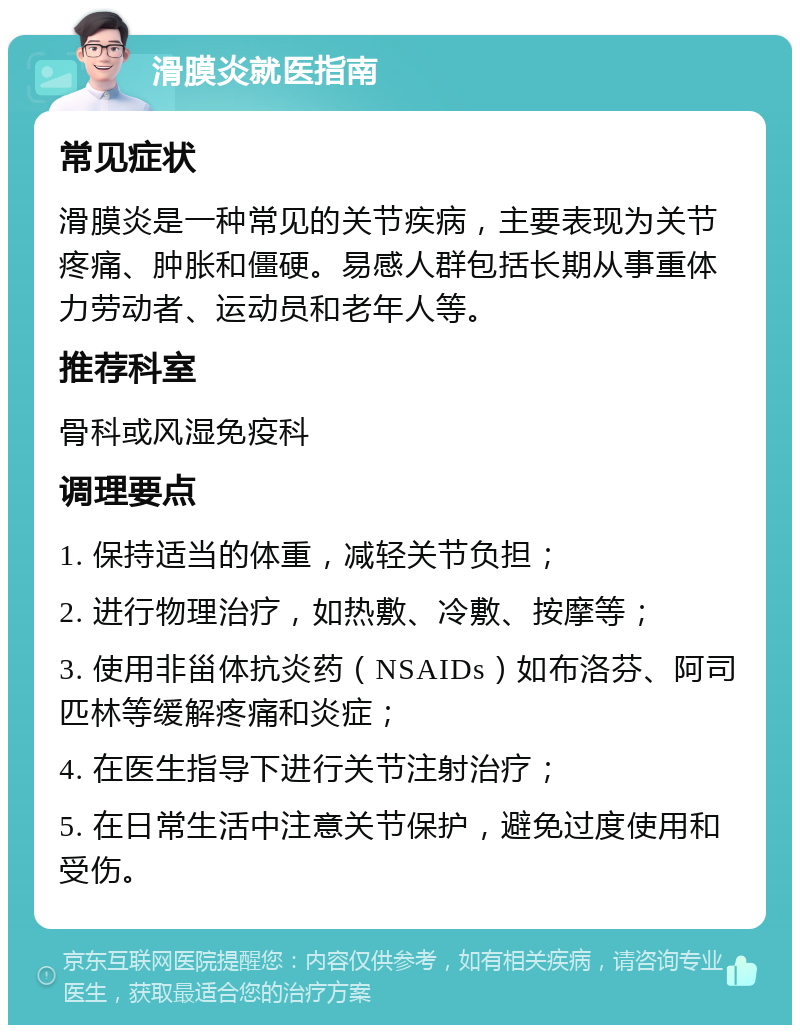 滑膜炎就医指南 常见症状 滑膜炎是一种常见的关节疾病，主要表现为关节疼痛、肿胀和僵硬。易感人群包括长期从事重体力劳动者、运动员和老年人等。 推荐科室 骨科或风湿免疫科 调理要点 1. 保持适当的体重，减轻关节负担； 2. 进行物理治疗，如热敷、冷敷、按摩等； 3. 使用非甾体抗炎药（NSAIDs）如布洛芬、阿司匹林等缓解疼痛和炎症； 4. 在医生指导下进行关节注射治疗； 5. 在日常生活中注意关节保护，避免过度使用和受伤。