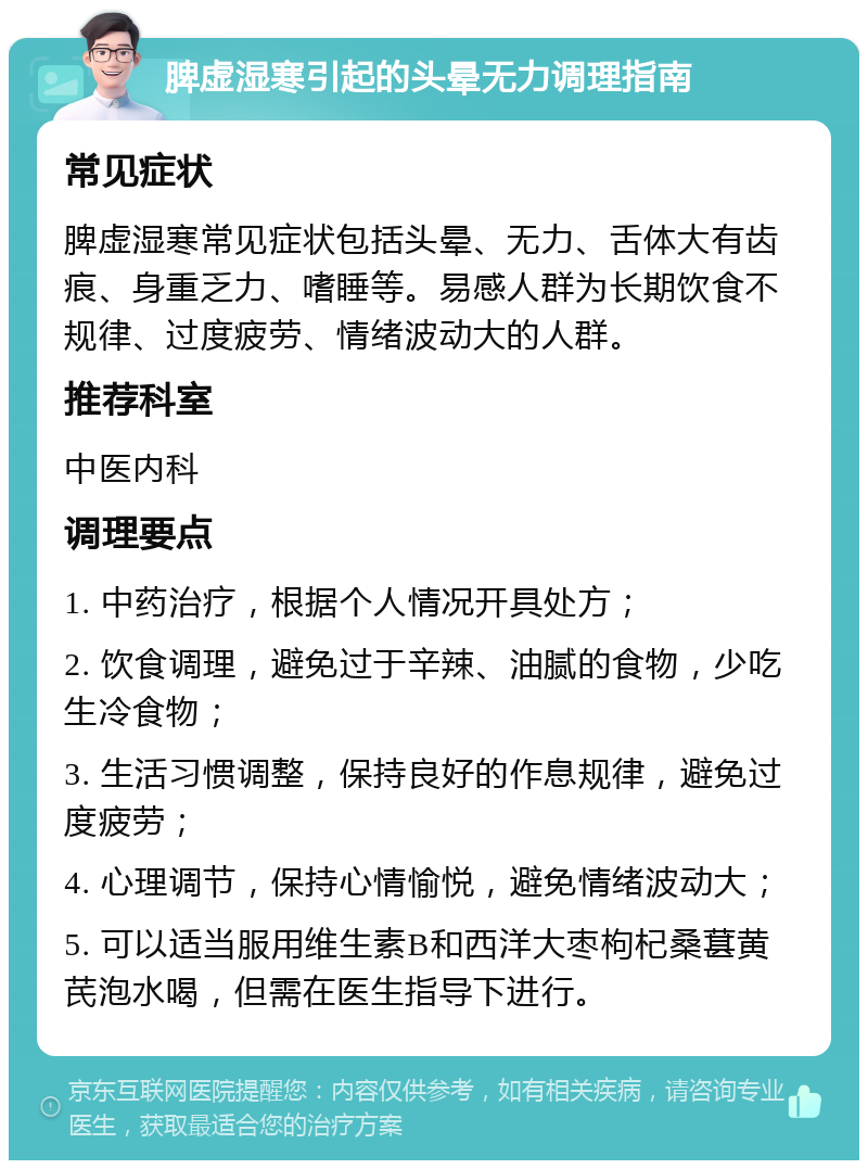 脾虚湿寒引起的头晕无力调理指南 常见症状 脾虚湿寒常见症状包括头晕、无力、舌体大有齿痕、身重乏力、嗜睡等。易感人群为长期饮食不规律、过度疲劳、情绪波动大的人群。 推荐科室 中医内科 调理要点 1. 中药治疗，根据个人情况开具处方； 2. 饮食调理，避免过于辛辣、油腻的食物，少吃生冷食物； 3. 生活习惯调整，保持良好的作息规律，避免过度疲劳； 4. 心理调节，保持心情愉悦，避免情绪波动大； 5. 可以适当服用维生素B和西洋大枣枸杞桑葚黄芪泡水喝，但需在医生指导下进行。