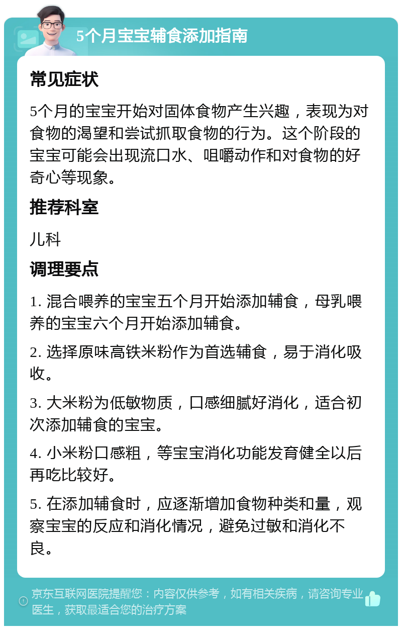 5个月宝宝辅食添加指南 常见症状 5个月的宝宝开始对固体食物产生兴趣，表现为对食物的渴望和尝试抓取食物的行为。这个阶段的宝宝可能会出现流口水、咀嚼动作和对食物的好奇心等现象。 推荐科室 儿科 调理要点 1. 混合喂养的宝宝五个月开始添加辅食，母乳喂养的宝宝六个月开始添加辅食。 2. 选择原味高铁米粉作为首选辅食，易于消化吸收。 3. 大米粉为低敏物质，口感细腻好消化，适合初次添加辅食的宝宝。 4. 小米粉口感粗，等宝宝消化功能发育健全以后再吃比较好。 5. 在添加辅食时，应逐渐增加食物种类和量，观察宝宝的反应和消化情况，避免过敏和消化不良。