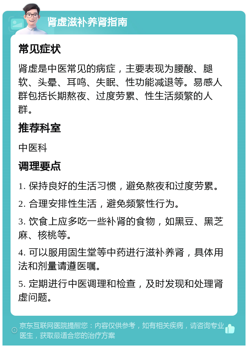 肾虚滋补养肾指南 常见症状 肾虚是中医常见的病症，主要表现为腰酸、腿软、头晕、耳鸣、失眠、性功能减退等。易感人群包括长期熬夜、过度劳累、性生活频繁的人群。 推荐科室 中医科 调理要点 1. 保持良好的生活习惯，避免熬夜和过度劳累。 2. 合理安排性生活，避免频繁性行为。 3. 饮食上应多吃一些补肾的食物，如黑豆、黑芝麻、核桃等。 4. 可以服用固生堂等中药进行滋补养肾，具体用法和剂量请遵医嘱。 5. 定期进行中医调理和检查，及时发现和处理肾虚问题。