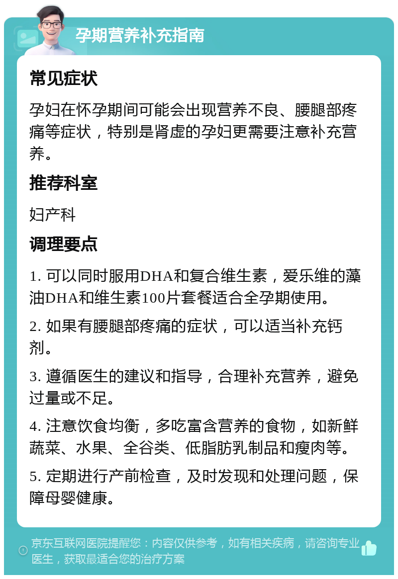 孕期营养补充指南 常见症状 孕妇在怀孕期间可能会出现营养不良、腰腿部疼痛等症状，特别是肾虚的孕妇更需要注意补充营养。 推荐科室 妇产科 调理要点 1. 可以同时服用DHA和复合维生素，爱乐维的藻油DHA和维生素100片套餐适合全孕期使用。 2. 如果有腰腿部疼痛的症状，可以适当补充钙剂。 3. 遵循医生的建议和指导，合理补充营养，避免过量或不足。 4. 注意饮食均衡，多吃富含营养的食物，如新鲜蔬菜、水果、全谷类、低脂肪乳制品和瘦肉等。 5. 定期进行产前检查，及时发现和处理问题，保障母婴健康。