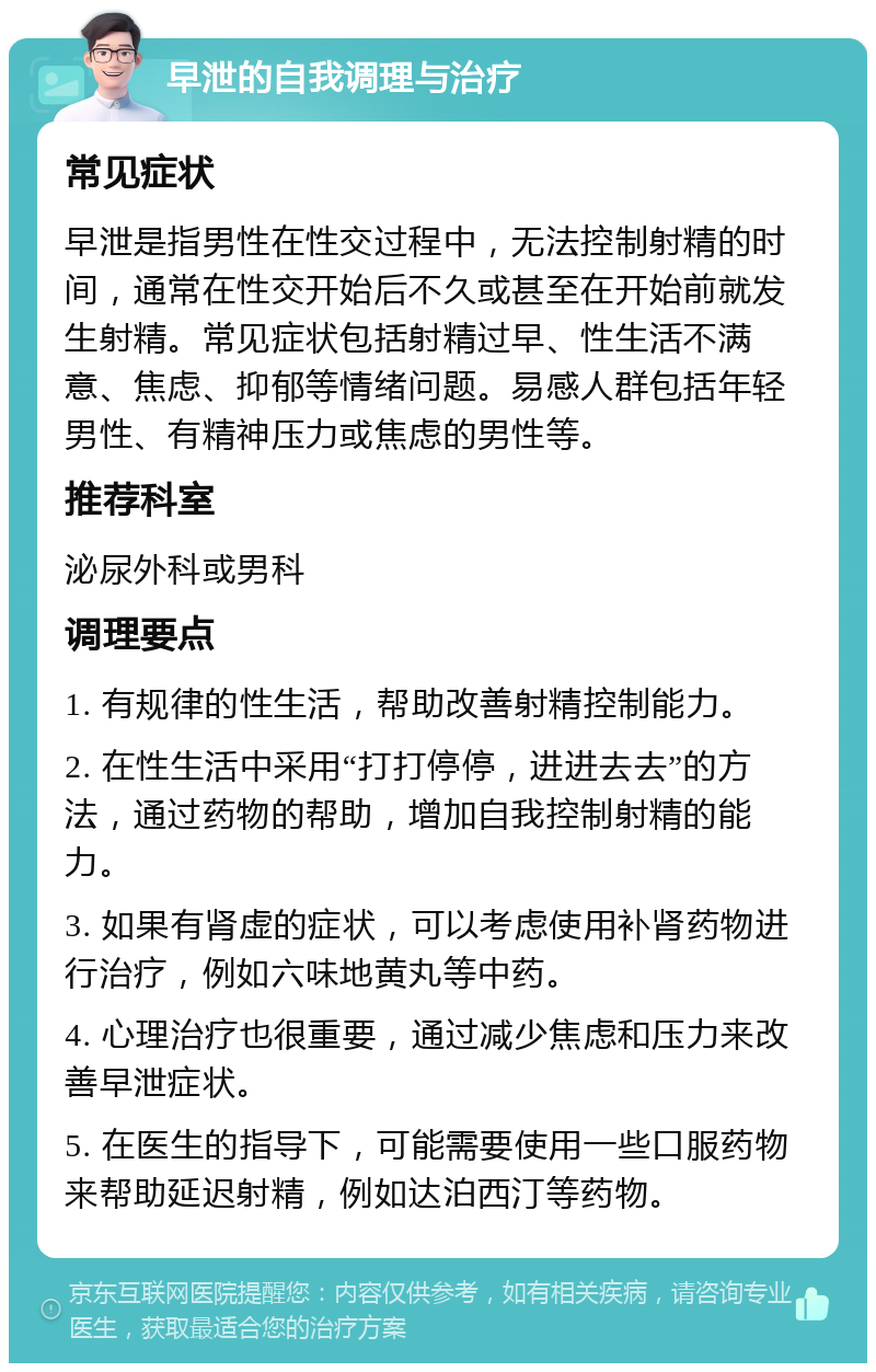 早泄的自我调理与治疗 常见症状 早泄是指男性在性交过程中，无法控制射精的时间，通常在性交开始后不久或甚至在开始前就发生射精。常见症状包括射精过早、性生活不满意、焦虑、抑郁等情绪问题。易感人群包括年轻男性、有精神压力或焦虑的男性等。 推荐科室 泌尿外科或男科 调理要点 1. 有规律的性生活，帮助改善射精控制能力。 2. 在性生活中采用“打打停停，进进去去”的方法，通过药物的帮助，增加自我控制射精的能力。 3. 如果有肾虚的症状，可以考虑使用补肾药物进行治疗，例如六味地黄丸等中药。 4. 心理治疗也很重要，通过减少焦虑和压力来改善早泄症状。 5. 在医生的指导下，可能需要使用一些口服药物来帮助延迟射精，例如达泊西汀等药物。