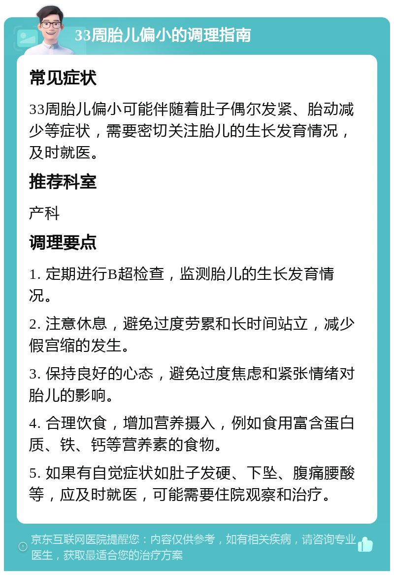 33周胎儿偏小的调理指南 常见症状 33周胎儿偏小可能伴随着肚子偶尔发紧、胎动减少等症状，需要密切关注胎儿的生长发育情况，及时就医。 推荐科室 产科 调理要点 1. 定期进行B超检查，监测胎儿的生长发育情况。 2. 注意休息，避免过度劳累和长时间站立，减少假宫缩的发生。 3. 保持良好的心态，避免过度焦虑和紧张情绪对胎儿的影响。 4. 合理饮食，增加营养摄入，例如食用富含蛋白质、铁、钙等营养素的食物。 5. 如果有自觉症状如肚子发硬、下坠、腹痛腰酸等，应及时就医，可能需要住院观察和治疗。