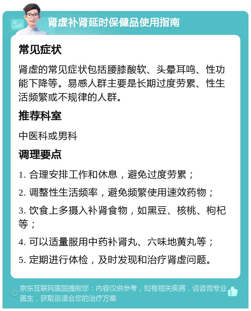 肾虚补肾延时保健品使用指南 常见症状 肾虚的常见症状包括腰膝酸软、头晕耳鸣、性功能下降等。易感人群主要是长期过度劳累、性生活频繁或不规律的人群。 推荐科室 中医科或男科 调理要点 1. 合理安排工作和休息，避免过度劳累； 2. 调整性生活频率，避免频繁使用速效药物； 3. 饮食上多摄入补肾食物，如黑豆、核桃、枸杞等； 4. 可以适量服用中药补肾丸、六味地黄丸等； 5. 定期进行体检，及时发现和治疗肾虚问题。