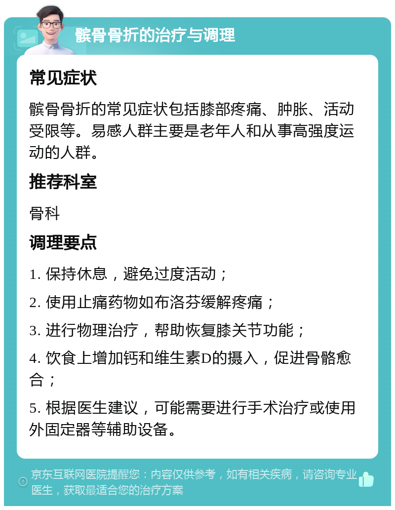 髌骨骨折的治疗与调理 常见症状 髌骨骨折的常见症状包括膝部疼痛、肿胀、活动受限等。易感人群主要是老年人和从事高强度运动的人群。 推荐科室 骨科 调理要点 1. 保持休息，避免过度活动； 2. 使用止痛药物如布洛芬缓解疼痛； 3. 进行物理治疗，帮助恢复膝关节功能； 4. 饮食上增加钙和维生素D的摄入，促进骨骼愈合； 5. 根据医生建议，可能需要进行手术治疗或使用外固定器等辅助设备。