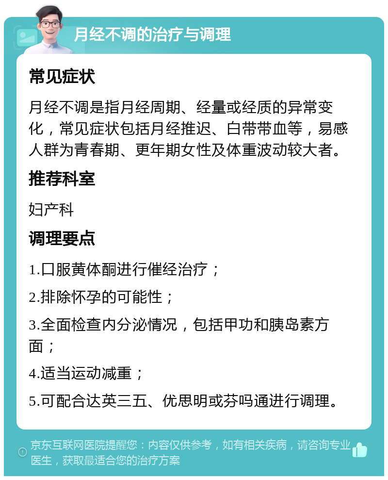 月经不调的治疗与调理 常见症状 月经不调是指月经周期、经量或经质的异常变化，常见症状包括月经推迟、白带带血等，易感人群为青春期、更年期女性及体重波动较大者。 推荐科室 妇产科 调理要点 1.口服黄体酮进行催经治疗； 2.排除怀孕的可能性； 3.全面检查内分泌情况，包括甲功和胰岛素方面； 4.适当运动减重； 5.可配合达英三五、优思明或芬吗通进行调理。