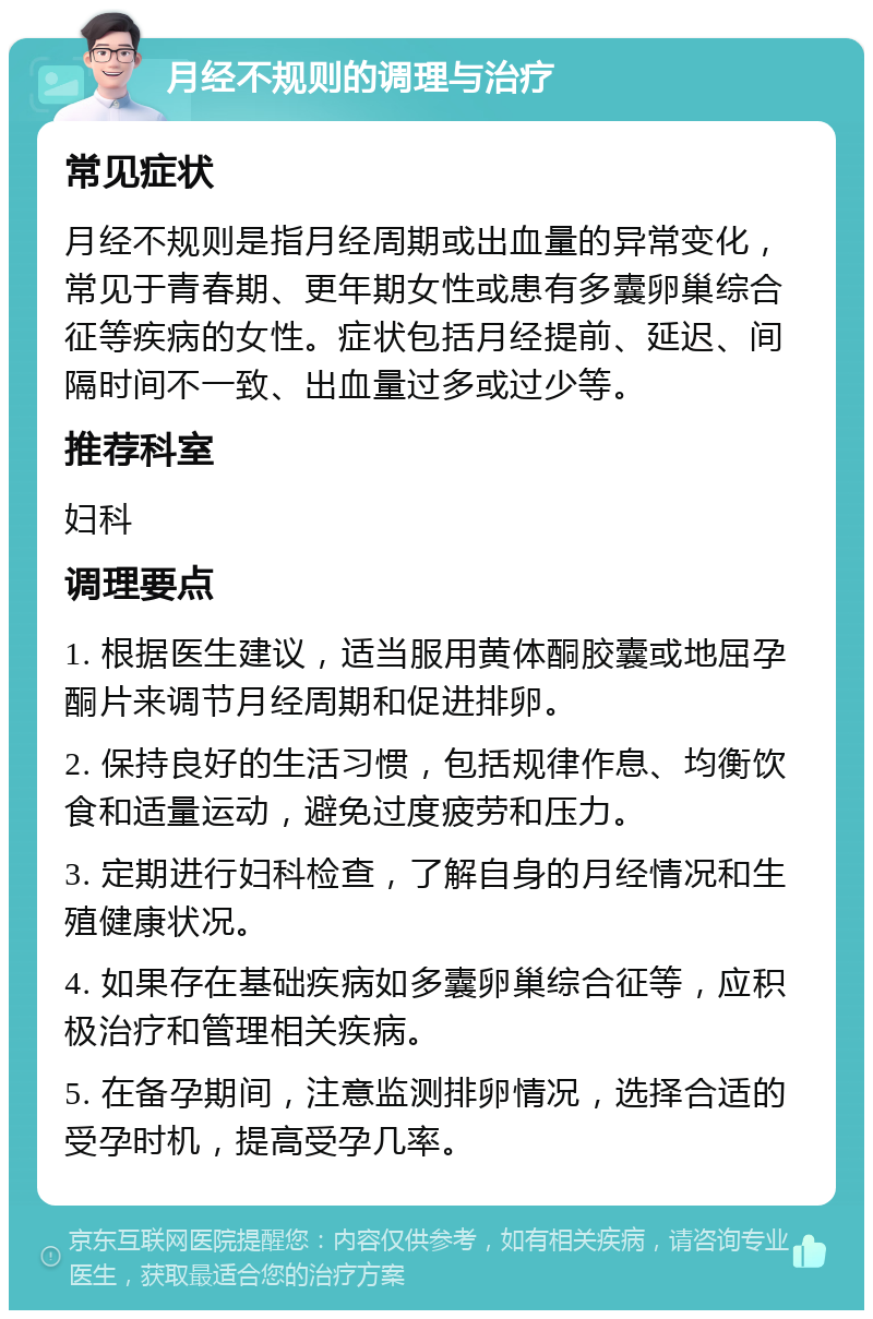 月经不规则的调理与治疗 常见症状 月经不规则是指月经周期或出血量的异常变化，常见于青春期、更年期女性或患有多囊卵巢综合征等疾病的女性。症状包括月经提前、延迟、间隔时间不一致、出血量过多或过少等。 推荐科室 妇科 调理要点 1. 根据医生建议，适当服用黄体酮胶囊或地屈孕酮片来调节月经周期和促进排卵。 2. 保持良好的生活习惯，包括规律作息、均衡饮食和适量运动，避免过度疲劳和压力。 3. 定期进行妇科检查，了解自身的月经情况和生殖健康状况。 4. 如果存在基础疾病如多囊卵巢综合征等，应积极治疗和管理相关疾病。 5. 在备孕期间，注意监测排卵情况，选择合适的受孕时机，提高受孕几率。