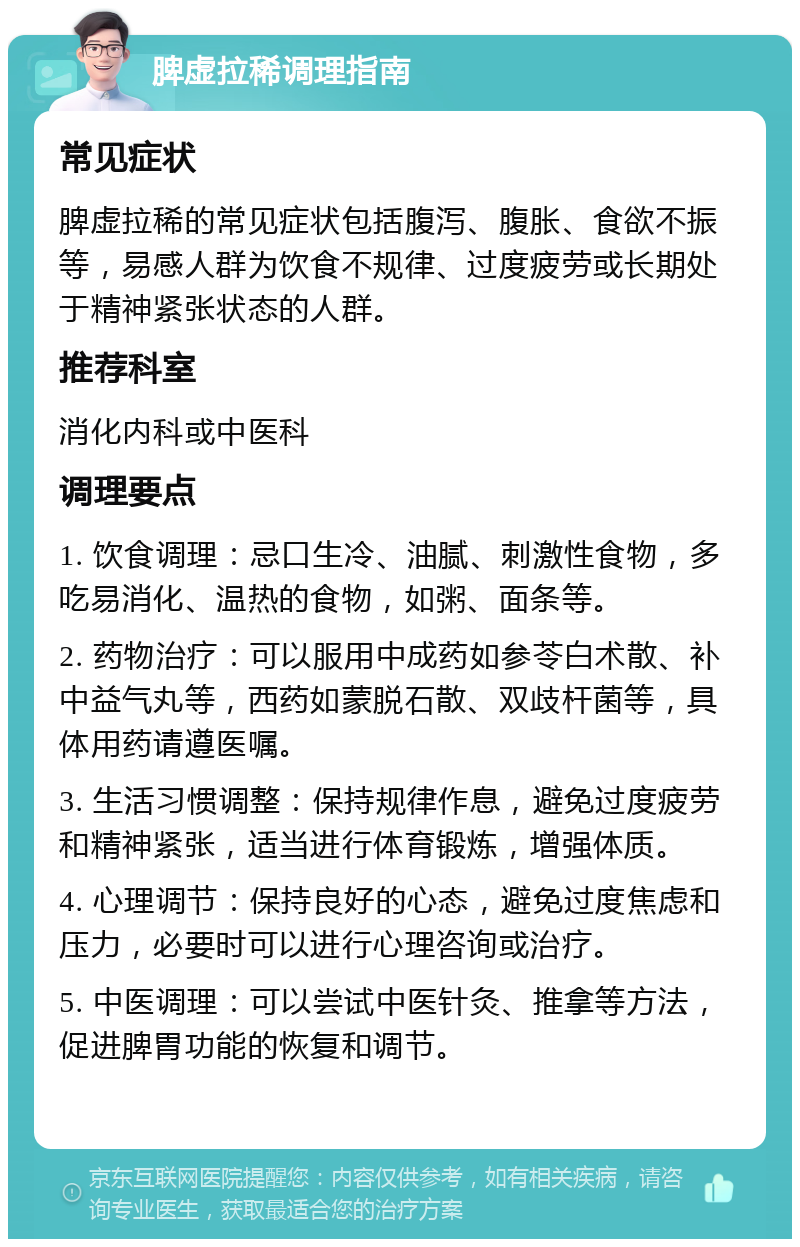 脾虚拉稀调理指南 常见症状 脾虚拉稀的常见症状包括腹泻、腹胀、食欲不振等，易感人群为饮食不规律、过度疲劳或长期处于精神紧张状态的人群。 推荐科室 消化内科或中医科 调理要点 1. 饮食调理：忌口生冷、油腻、刺激性食物，多吃易消化、温热的食物，如粥、面条等。 2. 药物治疗：可以服用中成药如参苓白术散、补中益气丸等，西药如蒙脱石散、双歧杆菌等，具体用药请遵医嘱。 3. 生活习惯调整：保持规律作息，避免过度疲劳和精神紧张，适当进行体育锻炼，增强体质。 4. 心理调节：保持良好的心态，避免过度焦虑和压力，必要时可以进行心理咨询或治疗。 5. 中医调理：可以尝试中医针灸、推拿等方法，促进脾胃功能的恢复和调节。